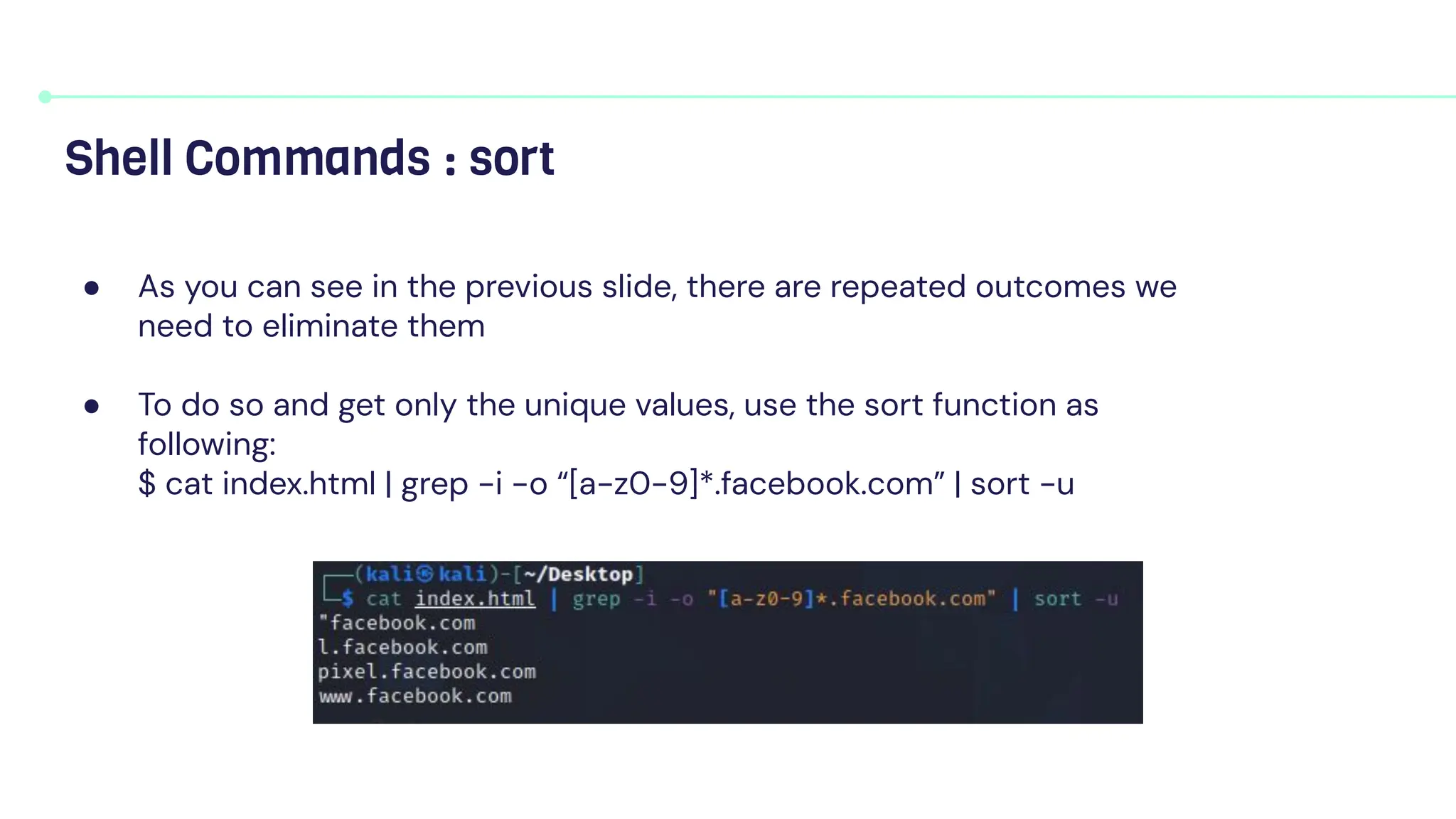 ● As you can see in the previous slide, there are repeated outcomes we
need to eliminate them
● To do so and get only the unique values, use the sort function as
following:
$ cat index.html | grep -i -o “[a-z0-9]*.facebook.com” | sort -u
Shell Commands : sort
 