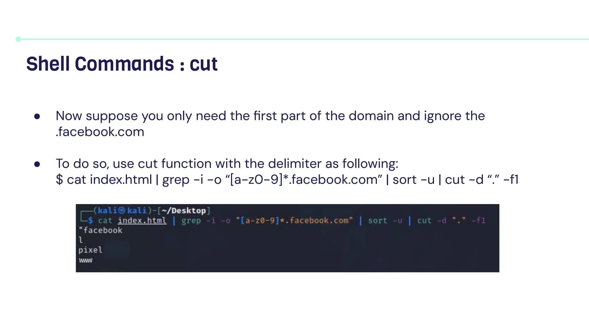 ● Now suppose you only need the ﬁrst part of the domain and ignore the
.facebook.com
● To do so, use cut function with the delimiter as following:
$ cat index.html | grep -i -o “[a-z0-9]*.facebook.com” | sort -u | cut -d “.” -f1
Shell Commands : cut
 