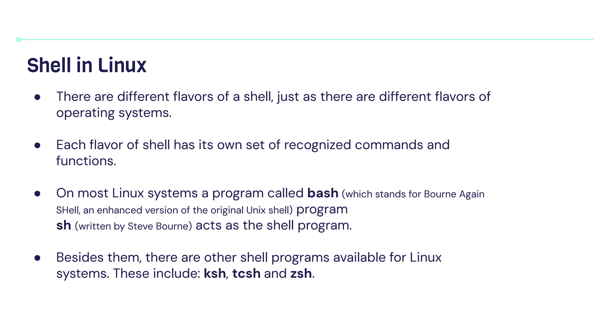 Shell in Linux
● There are different ﬂavors of a shell, just as there are different ﬂavors of
operating systems.
● Each ﬂavor of shell has its own set of recognized commands and
functions.
● On most Linux systems a program called bash (which stands for Bourne Again
SHell, an enhanced version of the original Unix shell) program
sh (written by Steve Bourne) acts as the shell program.
● Besides them, there are other shell programs available for Linux
systems. These include: ksh, tcsh and zsh.
 