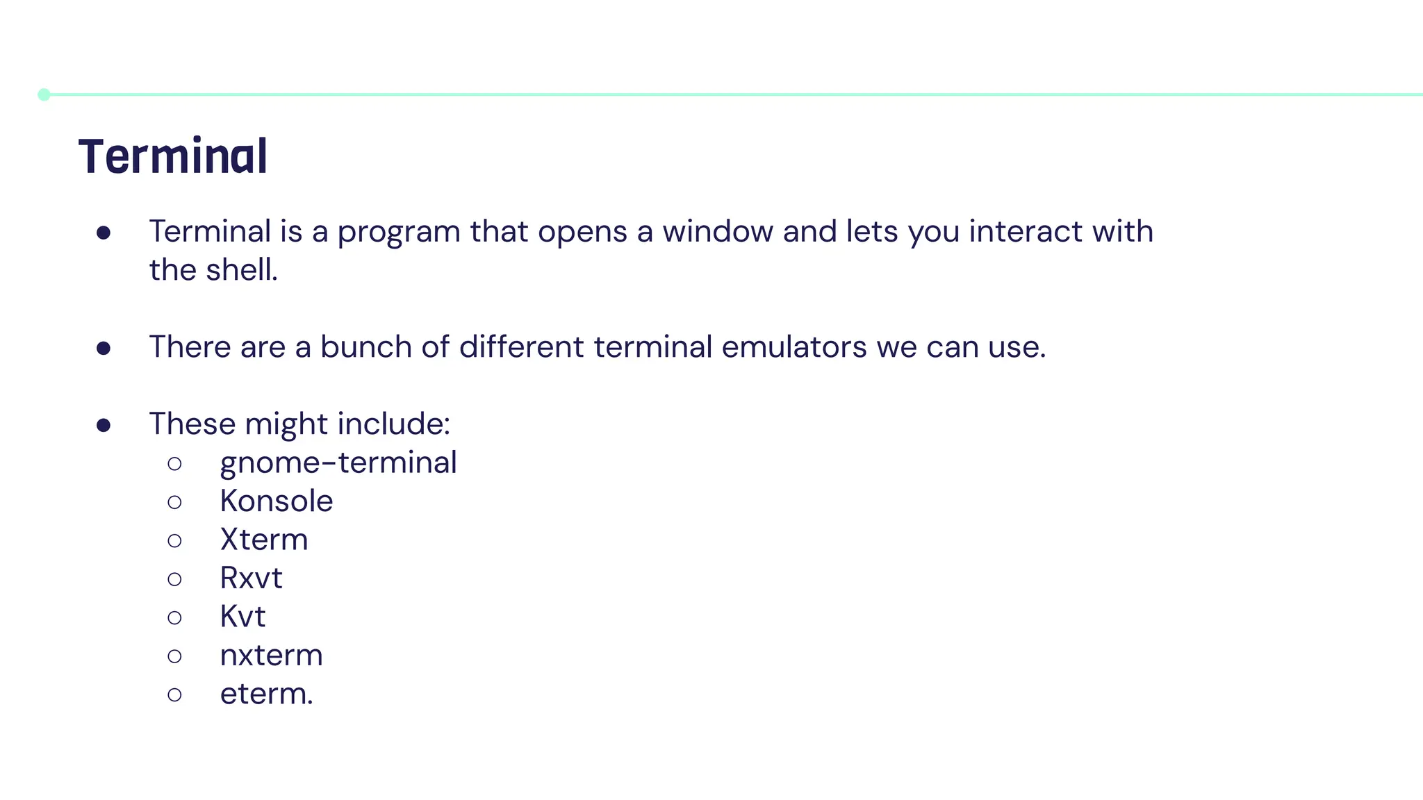 ● Terminal is a program that opens a window and lets you interact with
the shell.
● There are a bunch of different terminal emulators we can use.
● These might include:
○ gnome-terminal
○ Konsole
○ Xterm
○ Rxvt
○ Kvt
○ nxterm
○ eterm.
Terminal
 