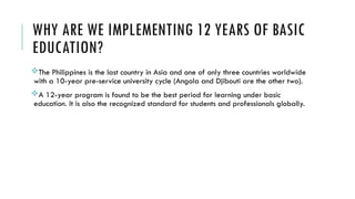 WHY ARE WE IMPLEMENTING 12 YEARS OF BASIC
EDUCATION?
The Philippines is the last country in Asia and one of only three countries worldwide
with a 10-year pre-service university cycle (Angola and Djibouti are the other two).
A 12-year program is found to be the best period for learning under basic
education. It is also the recognized standard for students and professionals globally.
 