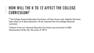 HOW WILL THE K TO 12 AFFECT THE COLLEGE
CURRICULUM?
The College General Education Curriculum will have fewer units. Subjects that have
been taken up in Basic Education will be removed from the College Education
curriculum.
Details of the new General Education Curriculum may be found in CHED
Memorandum Order No. 20, series of 2013.
 