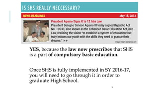 IS SHS REALLY NECCESSARY?
YES, because the law now prescribes that SHS
is a part of compulsory basic education.
Once SHS is fully implemented in SY 2016-17,
you will need to go through it in order to
graduate High School.
18
 