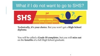 Technically, it’s your choice. But you won’t get a High School
diploma.
You will be called a Grade 10 completer, but you will miss out
on the benefits of a full High School graduate.
19
What if I do not want to go to SHS?
 