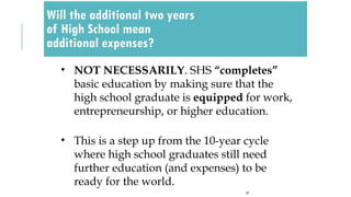 Will the additional two years
of High School mean
additional expenses?
25
• NOT NECESSARILY. SHS “completes”
basic education by making sure that the
high school graduate is equipped for work,
entrepreneurship, or higher education.
• This is a step up from the 10-year cycle
where high school graduates still need
further education (and expenses) to be
ready for the world.
 
