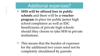 26
• SHS will be offered free in public
schools and there will be a voucher
program in place for public junior high
school completers as well as ESC
beneficiaries of private high schools
should they choose to take SHS in private
institutions.
• This means that the burden of expenses
for the additional two years need not be
completely shouldered by parents.
Additional expenses?
 