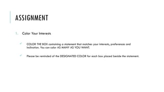 ASSIGNMENT
1. Color Your Interests
 COLOR THE BOX containing a statement that matches your interests, preferences and
inclination. You can color AS MANY AS YOU WANT.
 Please be reminded of the DESIGNATED COLOR for each box placed beside the statement.
 