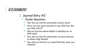 ASSIGNMENT
2. Journal Entry #2
 Guide Questions
 How did you find the activity(the mystery box)?
 Have you ever been uncertain in your life? How did
you cope with it?
 Did you find the session helpful in deciding for an
SHS track?
 How did you find the information you have learned
on Senior High School?
 How did you find the two tracks? Did they catch your
interests?
 