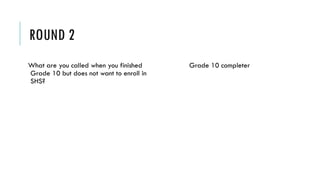 ROUND 2
What are you called when you finished
Grade 10 but does not want to enroll in
SHS?
Grade 10 completer
 