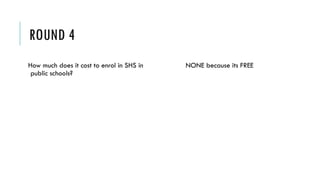 ROUND 4
How much does it cost to enrol in SHS in
public schools?
NONE because its FREE
 