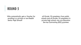 ROUND 5
Who automatically gets a Voucher for
enrolling in a private or non-DepEd
Senior High School?
all Grade 10 completers from public
schools and all Grade 10 completers in
private high schools who are Education
Service Contracting (ESC) grantees
 