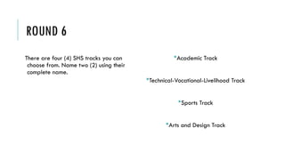 ROUND 6
There are four (4) SHS tracks you can
choose from. Name two (2) using their
complete name.
Academic Track
Technical-Vocational-Livelihood Track
Sports Track
Arts and Design Track
 