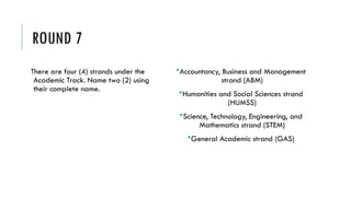 ROUND 7
There are four (4) strands under the
Academic Track. Name two (2) using
their complete name.
Accountancy, Business and Management
strand (ABM)
Humanities and Social Sciences strand
(HUMSS)
Science, Technology, Engineering, and
Mathematics strand (STEM)
General Academic strand (GAS)
 