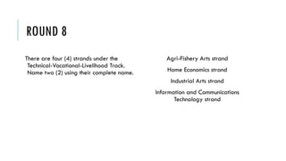ROUND 8
There are four (4) strands under the
Technical-Vocational-Livelihood Track.
Name two (2) using their complete name.
Agri-Fishery Arts strand
Home Economics strand
Industrial Arts strand
Information and Communications
Technology strand
 