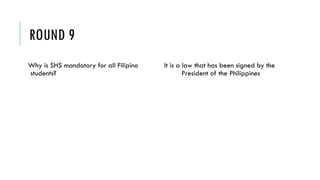 ROUND 9
Why is SHS mandatory for all Filipino
students?
It is a law that has been signed by the
President of the Philippines
 