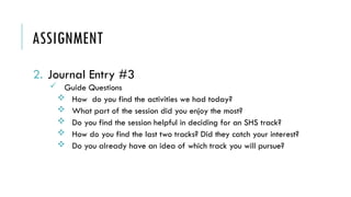 ASSIGNMENT
2. Journal Entry #3
 Guide Questions
 How do you find the activities we had today?
 What part of the session did you enjoy the most?
 Do you find the session helpful in deciding for an SHS track?
 How do you find the last two tracks? Did they catch your interest?
 Do you already have an idea of which track you will pursue?
 
