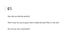 Q’S
How did you find the activity?
Was it easy for you to guess what is inside the box? Why or why not?
How do you view uncertainty?
 