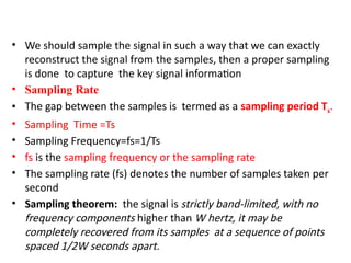 • We should sample the signal in such a way that we can exactly
reconstruct the signal from the samples, then a proper sampling
is done to capture the key signal information
• Sampling Rate
• The gap between the samples is termed as a sampling period Ts.
• Sampling Time =Ts
• Sampling Frequency=fs=1/Ts
• fs is the sampling frequency or the sampling rate
• The sampling rate (fs) denotes the number of samples taken per
second
• Sampling theorem: the signal is strictly band-limited, with no
frequency components higher than W hertz, it may be
completely recovered from its samples at a sequence of points
spaced 1/2W seconds apart.
 