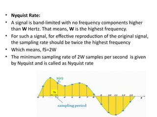 • Nyquist Rate:
• A signal is band-limited with no frequency components higher
than W Hertz. That means, W is the highest frequency.
• For such a signal, for effective reproduction of the original signal,
the sampling rate should be twice the highest frequency
• Which means, fS=2W
• The minimum sampling rate of 2W samples per second is given
by Nyquist and is called as Nyquist rate
 