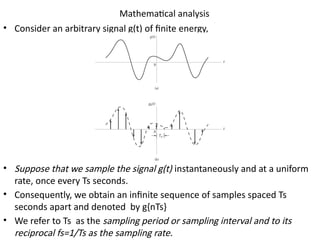Mathematical analysis
• Consider an arbitrary signal g(t) of finite energy,
• Suppose that we sample the signal g(t) instantaneously and at a uniform
rate, once every Ts seconds.
• Consequently, we obtain an infinite sequence of samples spaced Ts
seconds apart and denoted by g{nTs}
• We refer to Ts as the sampling period or sampling interval and to its
reciprocal fs=1/Ts as the sampling rate.
 