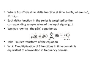 • Where δ(t-nTs) is dirac delta function at time t=nTs, where n=0,
±1, ±2,...
• Each delta function in the series is weighted by the
corresponding sample value of the input signal g(t)
• We may rewrite the gδ(t) equation as
• Take Fourier transform of the equation
• W .K. T multiplication of 2 functions in time domain is
equivalent to convolution in frequency domain
 