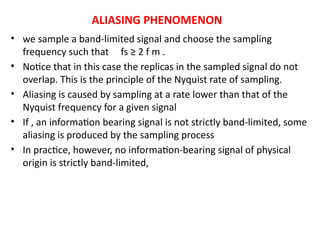 ALIASING PHENOMENON
• we sample a band-limited signal and choose the sampling
frequency such that fs ≥ 2 f m .
• Notice that in this case the replicas in the sampled signal do not
overlap. This is the principle of the Nyquist rate of sampling.
• Aliasing is caused by sampling at a rate lower than that of the
Nyquist frequency for a given signal
• If , an information bearing signal is not strictly band-limited, some
aliasing is produced by the sampling process
• In practice, however, no information-bearing signal of physical
origin is strictly band-limited,
 