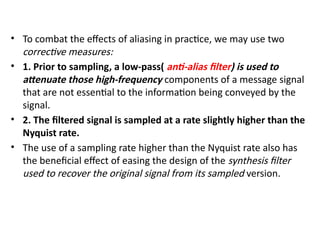 • To combat the effects of aliasing in practice, we may use two
corrective measures:
• 1. Prior to sampling, a low-pass( anti-alias filter) is used to
attenuate those high-frequency components of a message signal
that are not essential to the information being conveyed by the
signal.
• 2. The filtered signal is sampled at a rate slightly higher than the
Nyquist rate.
• The use of a sampling rate higher than the Nyquist rate also has
the beneficial effect of easing the design of the synthesis filter
used to recover the original signal from its sampled version.
 