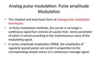 Analog pulse modulation: Pulse amplitude
Modulation
• The simplest and most basic form of analog pulse modulation
techniques.
• In Pulse modulation methods, the carrier is no longer a
continuous signal but consists of a pulse train. Some parameter
of which is varied according to the instantaneous value of the
modulating signal.
• In pulse-amplitude modulation (PAM), the amplitudes of
regularly spaced pulses are varied in proportion to the
corresponding sample values of a continuous message signal
 