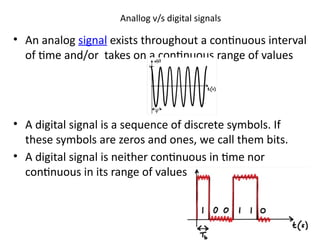 Anallog v/s digital signals
• An analog signal exists throughout a continuous interval
of time and/or takes on a continuous range of values
• A digital signal is a sequence of discrete symbols. If
these symbols are zeros and ones, we call them bits.
• A digital signal is neither continuous in time nor
continuous in its range of values
 