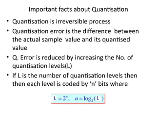 Important facts about Quantisation
• Quantisation is irreversible process
• Quantisation error is the difference between
the actual sample value and its quantised
value
• Q. Error is reduced by increasing the No. of
quantisation levels(L)
• If L is the number of quantisation levels then
then each level is coded by ‘n’ bits where
 