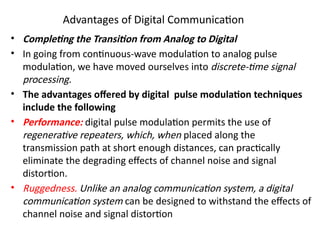 Advantages of Digital Communication
• Completing the Transition from Analog to Digital
• In going from continuous-wave modulation to analog pulse
modulation, we have moved ourselves into discrete-time signal
processing.
• The advantages offered by digital pulse modulation techniques
include the following
• Performance: digital pulse modulation permits the use of
regenerative repeaters, which, when placed along the
transmission path at short enough distances, can practically
eliminate the degrading effects of channel noise and signal
distortion.
• Ruggedness. Unlike an analog communication system, a digital
communication system can be designed to withstand the effects of
channel noise and signal distortion
 