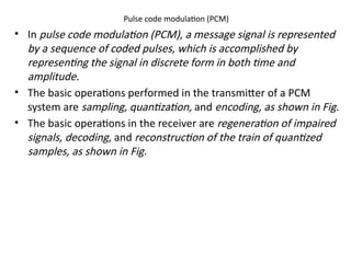 Pulse code modulation (PCM)
• In pulse code modulation (PCM), a message signal is represented
by a sequence of coded pulses, which is accomplished by
representing the signal in discrete form in both time and
amplitude.
• The basic operations performed in the transmitter of a PCM
system are sampling, quantization, and encoding, as shown in Fig.
• The basic operations in the receiver are regeneration of impaired
signals, decoding, and reconstruction of the train of quantized
samples, as shown in Fig.
 