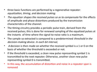• three basic functions are performed by a regenerative repeater:
equalization, timing, and decision making.
• The equalizer shapes the received pulses so as to compensate for the effects
of amplitude and phase distortions produced by the transmission
characteristics of the channel.
• The timing circuitry provides a periodic pulse train, derived from the
received pulses; this is done for renewed sampling of the equalized pulses at
the instants of time where the signal-to-noise ratio is a maximum.
• The sample so extracted is compared to a predetermined threshold in the
decision-making device. In each bit interval,
• A decision is then made on whether the received symbol is a 1 or 0 on the
basis of whether the threshold is exceeded or not.
• If the threshold is exceeded, a clean new pulse representing symbol 1 is
transmitted to the next repeater. Otherwise, another clean new pulse
representing symbol 0 is transmitted.
• In this way, the accumulation of distortion and noise in a repeater span is
removed
 