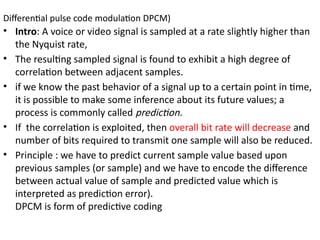 Differential pulse code modulation DPCM)
• Intro: A voice or video signal is sampled at a rate slightly higher than
the Nyquist rate,
• The resulting sampled signal is found to exhibit a high degree of
correlation between adjacent samples.
• if we know the past behavior of a signal up to a certain point in time,
it is possible to make some inference about its future values; a
process is commonly called prediction.
• If the correlation is exploited, then overall bit rate will decrease and
number of bits required to transmit one sample will also be reduced.
• Principle : we have to predict current sample value based upon
previous samples (or sample) and we have to encode the difference
between actual value of sample and predicted value which is
interpreted as prediction error).
DPCM is form of predictive coding
 