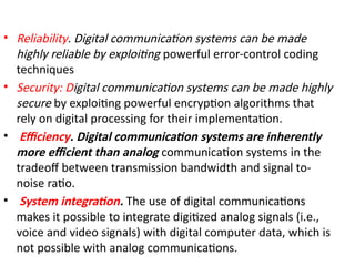 • Reliability. Digital communication systems can be made
highly reliable by exploiting powerful error-control coding
techniques
• Security: Digital communication systems can be made highly
secure by exploiting powerful encryption algorithms that
rely on digital processing for their implementation.
• Efficiency. Digital communication systems are inherently
more efficient than analog communication systems in the
tradeoff between transmission bandwidth and signal to-
noise ratio.
• System integration. The use of digital communications
makes it possible to integrate digitized analog signals (i.e.,
voice and video signals) with digital computer data, which is
not possible with analog communications.
 
