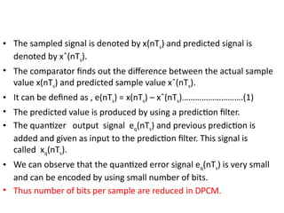 • The sampled signal is denoted by x(nTs) and predicted signal is
denoted by xˆ(nTs).
• The comparator finds out the difference between the actual sample
value x(nTs) and predicted sample value xˆ(nTs).
• It can be defined as , e(nTs) = x(nTs) – xˆ(nTs)……………………….(1)
• The predicted value is produced by using a prediction filter.
• The quantizer output signal eq(nTs) and previous prediction is
added and given as input to the prediction filter. This signal is
called xq(nTs).
• We can observe that the quantized error signal eq(nTs) is very small
and can be encoded by using small number of bits.
• Thus number of bits per sample are reduced in DPCM.
 