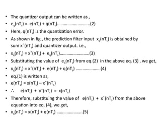 • The quantizer output can be written as ,
• eq(nTs) = e(nTs) + q(nTs)………………………..(2)
• Here, q(nTs) is the quantization error.
• As shown in fig., the prediction filter input xq(nTs) is obtained by
sum xˆ(nTs) and quantizer output. i.e.,
• xq(nTs) = xˆ(nTs) + eq(nTs)……………………..(3)
• Substituting the value of eq(nTs) from eq.(2) in the above eq. (3) , we get,
• xq(nTs) = xˆ(nTs) + e(nTs) + q(nTs) ………………….(4)
• eq.(1) is written as,
• e(nTs) = x(nTs) – xˆ(nTs)
• ∴ e(nTs) + xˆ(nTs) = x(nTs)
• Therefore, substituing the value of e(nTs) + xˆ(nTs) from the above
equation into eq. (4), we get,
• xq(nTs) = x(nTs) + q(nTs) …………………..(5)
 