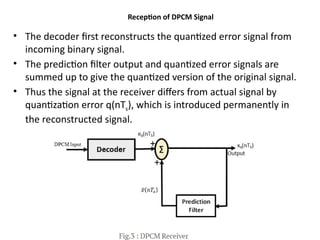 Reception of DPCM Signal
• The decoder first reconstructs the quantized error signal from
incoming binary signal.
• The prediction filter output and quantized error signals are
summed up to give the quantized version of the original signal.
• Thus the signal at the receiver differs from actual signal by
quantization error q(nTs), which is introduced permanently in
the reconstructed signal.
 