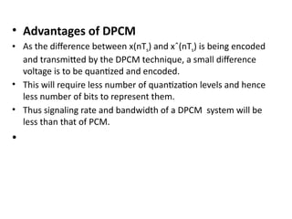 • Advantages of DPCM
• As the difference between x(nTs) and xˆ(nTs) is being encoded
and transmitted by the DPCM technique, a small difference
voltage is to be quantized and encoded.
• This will require less number of quantization levels and hence
less number of bits to represent them.
• Thus signaling rate and bandwidth of a DPCM system will be
less than that of PCM.
•
 