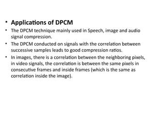 • Applications of DPCM
• The DPCM technique mainly used in Speech, image and audio
signal compression.
• The DPCM conducted on signals with the correlation between
successive samples leads to good compression ratios.
• In images, there is a correlation between the neighboring pixels,
in video signals, the correlation is between the same pixels in
consecutive frames and inside frames (which is the same as
correlation inside the image).
 