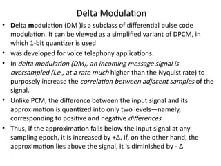 Delta Modulation
• Delta modulation (DM )is a subclass of differential pulse code
modulation. It can be viewed as a simplified variant of DPCM, in
which 1-bit quantizer is used
• was developed for voice telephony applications.
• In delta modulation (DM), an incoming message signal is
oversampled (i.e., at a rate much higher than the Nyquist rate) to
purposely increase the correlation between adjacent samples of the
signal.
• Unlike PCM, the difference between the input signal and its
approximation is quantized into only two levels—namely,
corresponding to positive and negative differences.
• Thus, if the approximation falls below the input signal at any
sampling epoch, it is increased by +Δ. If, on the other hand, the
approximation lies above the signal, it is diminished by - Δ
 