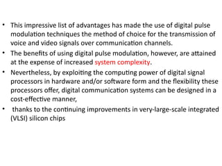 • This impressive list of advantages has made the use of digital pulse
modulation techniques the method of choice for the transmission of
voice and video signals over communication channels.
• The benefits of using digital pulse modulation, however, are attained
at the expense of increased system complexity.
• Nevertheless, by exploiting the computing power of digital signal
processors in hardware and/or software form and the flexibility these
processors offer, digital communication systems can be designed in a
cost-effective manner,
• thanks to the continuing improvements in very-large-scale integrated
(VLSI) silicon chips
 