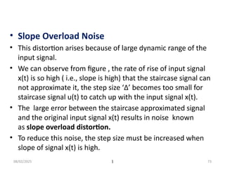 08/02/2025 1 73
• Slope Overload Noise
• This distortion arises because of large dynamic range of the
input signal.
• We can observe from figure , the rate of rise of input signal
x(t) is so high ( i.e., slope is high) that the staircase signal can
not approximate it, the step size ‘Δ’ becomes too small for
staircase signal u(t) to catch up with the input signal x(t).
• The large error between the staircase approximated signal
and the original input signal x(t) results in noise known
as slope overload distortion.
• To reduce this noise, the step size must be increased when
slope of signal x(t) is high.
 