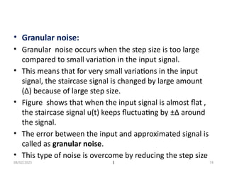 08/02/2025 1 74
• Granular noise:
• Granular noise occurs when the step size is too large
compared to small variation in the input signal.
• This means that for very small variations in the input
signal, the staircase signal is changed by large amount
(Δ) because of large step size.
• Figure shows that when the input signal is almost flat ,
the staircase signal u(t) keeps fluctuating by ±Δ around
the signal.
• The error between the input and approximated signal is
called as granular noise.
• This type of noise is overcome by reducing the step size
 