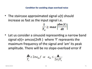 08/02/2025 1 75
Condition for avoiding slope overload noise
• The staircase approximated signal u(t) should
increase as fast as the input signal i.e.
• Let us consider a sinusoid representing a narrow band
signal x(t)= amcos(2πft ) where ‘f’ represents the
maximum frequency of the signal and ‘am‘ its peak
amplitude. There will be no slope-overload error if
 