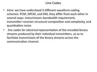Line Codes
• Intro: we have understood 3 different waveform-coding
schemes: PCM, DPCM, and DM, they differ from each other in
several ways: transmission–bandwidth requirement,
transmitter–receiver structural composition and complexity, and
quantization noise.
• line codes for electrical representation of the encoded binary
streams produced by their individual transmitters, so as to
facilitate transmission of the binary streams across the
communication channel.
 