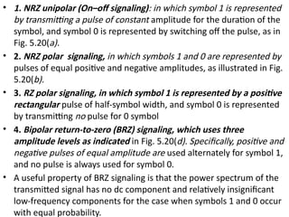 • 1. NRZ unipolar (On–off signaling): in which symbol 1 is represented
by transmitting a pulse of constant amplitude for the duration of the
symbol, and symbol 0 is represented by switching off the pulse, as in
Fig. 5.20(a).
• 2. NRZ polar signaling, in which symbols 1 and 0 are represented by
pulses of equal positive and negative amplitudes, as illustrated in Fig.
5.20(b).
• 3. RZ polar signaling, in which symbol 1 is represented by a positive
rectangular pulse of half-symbol width, and symbol 0 is represented
by transmitting no pulse for 0 symbol
• 4. Bipolar return-to-zero (BRZ) signaling, which uses three
amplitude levels as indicated in Fig. 5.20(d). Specifically, positive and
negative pulses of equal amplitude are used alternately for symbol 1,
and no pulse is always used for symbol 0.
• A useful property of BRZ signaling is that the power spectrum of the
transmitted signal has no dc component and relatively insignificant
low-frequency components for the case when symbols 1 and 0 occur
with equal probability.
 