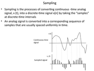 Sampling
• Sampling is the processes of converting continuous -time analog
signal, x (t), into a discrete-time signal x[n] by taking the “samples”
at discrete-time intervals
• An analog signal is converted into a corresponding sequence of
samples that are usually spaced uniformly in time.
 