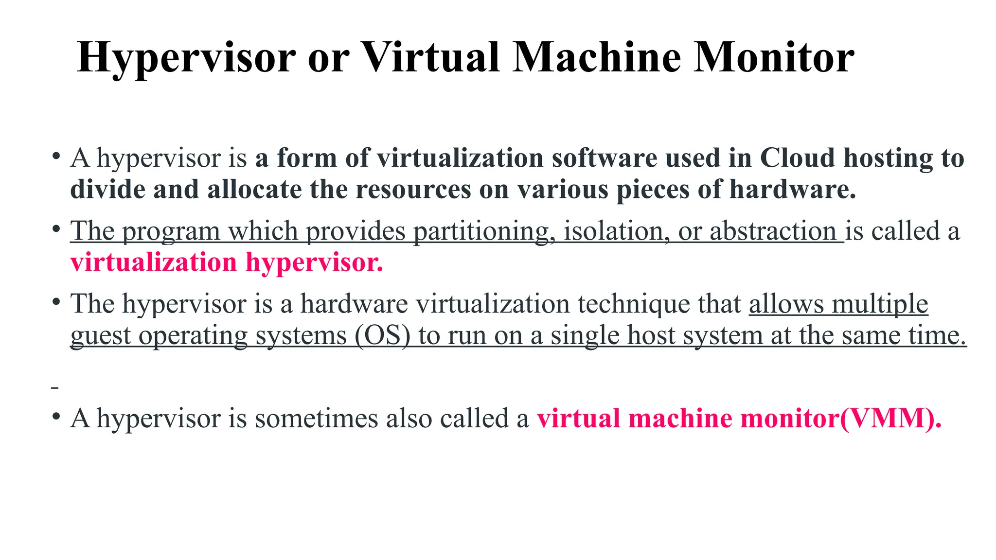 Hypervisor or Virtual Machine Monitor
• A hypervisor is a form of virtualization software used in Cloud hosting to
divide and allocate the resources on various pieces of hardware.
• The program which provides partitioning, isolation, or abstraction is called a
virtualization hypervisor.
• The hypervisor is a hardware virtualization technique that allows multiple
guest operating systems (OS) to run on a single host system at the same time.
• A hypervisor is sometimes also called a virtual machine monitor(VMM).
 