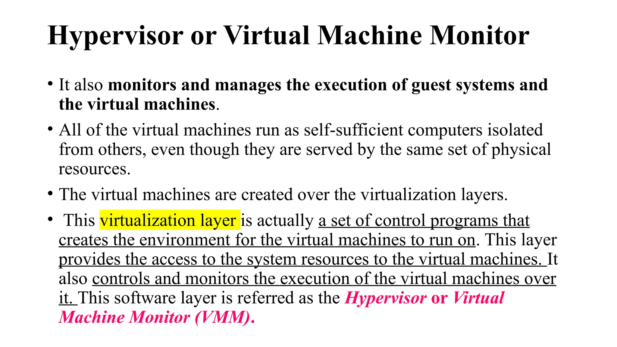 Hypervisor or Virtual Machine Monitor
• It also monitors and manages the execution of guest systems and
the virtual machines.
• All of the virtual machines run as self-sufficient computers isolated
from others, even though they are served by the same set of physical
resources.
• The virtual machines are created over the virtualization layers.
• This virtualization layer is actually a set of control programs that
creates the environment for the virtual machines to run on. This layer
provides the access to the system resources to the virtual machines. It
also controls and monitors the execution of the virtual machines over
it. This software layer is referred as the Hypervisor or Virtual
Machine Monitor (VMM).
 
